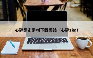 泸州心碎都市素材下载网站（心碎ska）